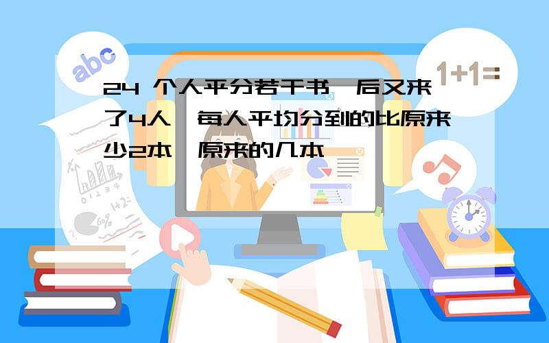 24 个人平分若干书,后又来了4人,每人平均分到的比原来少2本,原来的几本