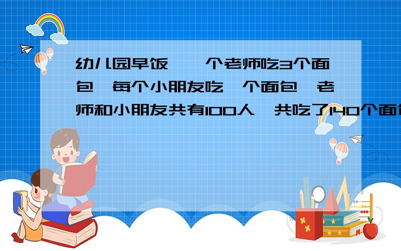 幼儿园早饭,一个老师吃3个面包,每个小朋友吃一个面包,老师和小朋友共有100人,共吃了140个面包都用算数方法幼儿园阿姨把一袋巧克力分给小朋友,如果每人分10颗,则多出8颗,如果每人11颗,则