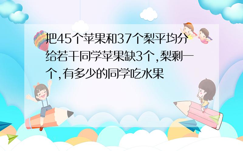 把45个苹果和37个梨平均分给若干同学苹果缺3个,梨剩一个,有多少的同学吃水果