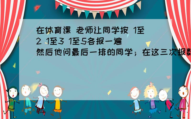 在体育课 老师让同学按 1至2 1至3 1至5各报一遍 然后他问最后一排的同学；在这三次报数中,你每次都排报几在体育课 老师让同学按 1至2 1至3 1至5各报一遍 然后他问最后一排的同学；在这三