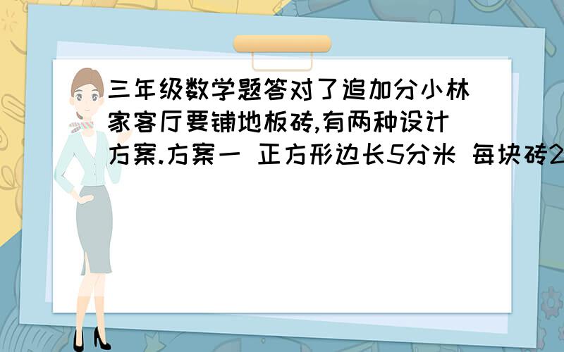 三年级数学题答对了追加分小林家客厅要铺地板砖,有两种设计方案.方案一 正方形边长5分米 每块砖20元  方案二 正方形面积边长6分米 每块砖26元. （1）第一种设计方案用了144块地砖,计算这