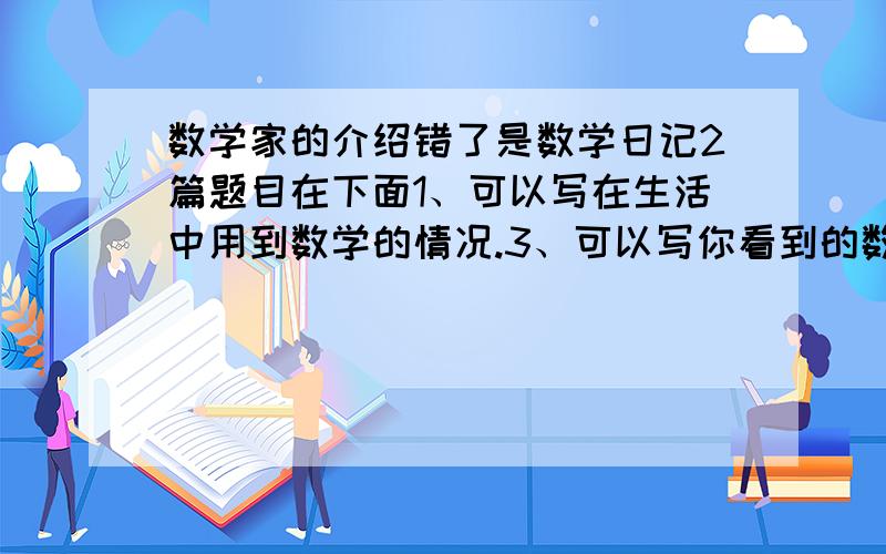 数学家的介绍错了是数学日记2篇题目在下面1、可以写在生活中用到数学的情况.3、可以写你看到的数学现象,4、可以编写与数学有关的故事.5、可以介绍在书上看到的数学知识,包括趣味数学,