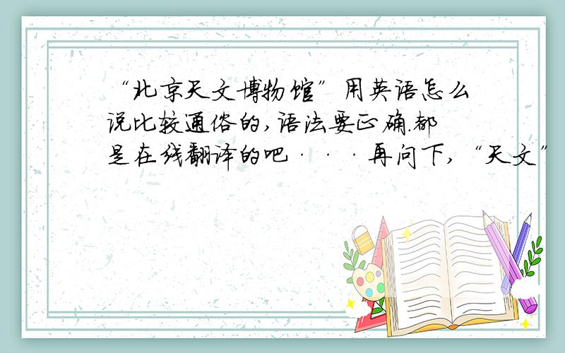 “北京天文博物馆”用英语怎么说比较通俗的,语法要正确.都是在线翻译的吧···再问下,“天文”用英语怎么说啊,是名词的,最好不是 Astronomical .