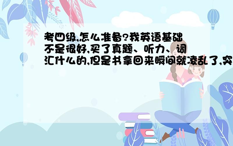 考四级,怎么准备?我英语基础不是很好,买了真题、听力、词汇什么的,但是书拿回来瞬间就凌乱了,突然不知道该怎么去准备了.各位有经验的朋友能给点建议吗?