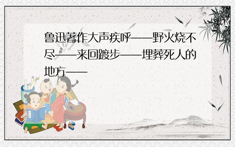 鲁迅著作大声疾呼——野火烧不尽——来回踱步——埋葬死人的地方——