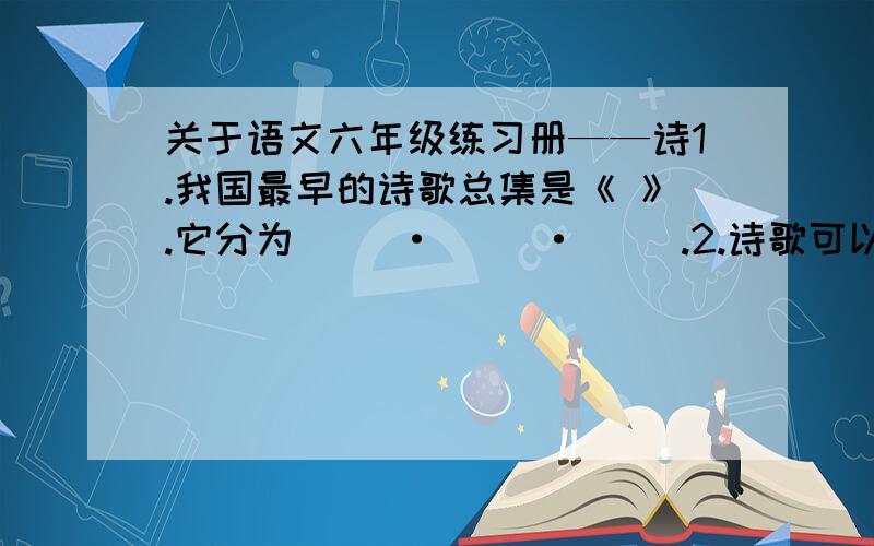 关于语文六年级练习册——诗1.我国最早的诗歌总集是《 》.它分为（ ）·（ ）·（ ）.2.诗歌可以分为（ ）和（ ）两类,其中后者又叫（ ）诗.3.古诗讲究（ ）和（ ）.因此,大多数古诗都能演