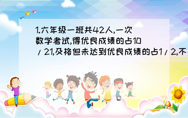 1.六年级一班共42人,一次数学考试,得优良成绩的占10/21,及格但未达到优良成绩的占1/2,不及格的有几人2.从某粮仓里取大米,第一次取出12吨,是总数的3/25,第二次取出总数的3/5,第二次取出多少吨