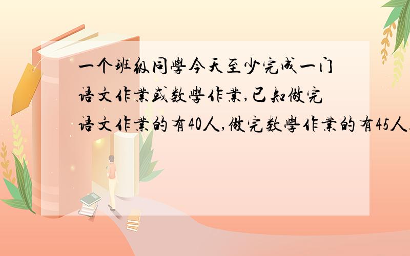 一个班级同学今天至少完成一门语文作业或数学作业,已知做完语文作业的有40人,做完数学作业的有45人.两门作业都完成的有36人.这个班有多少人?急~~~~要写算式哦~!谢谢!