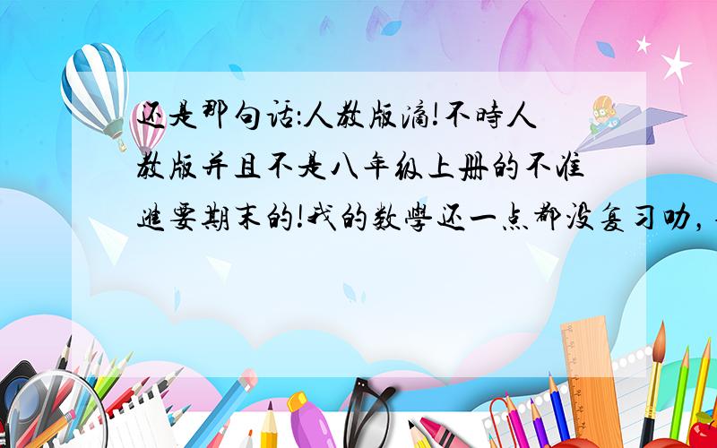 还是那句话：人教版滴!不时人教版并且不是八年级上册的不准进要期末的!我的数学还一点都没复习叻，诸位帮个忙~