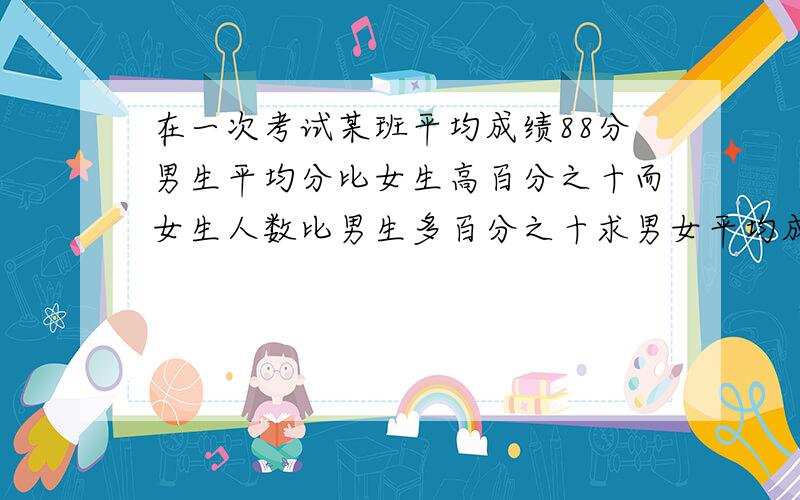 在一次考试某班平均成绩88分男生平均分比女生高百分之十而女生人数比男生多百分之十求男女平均成绩各多少