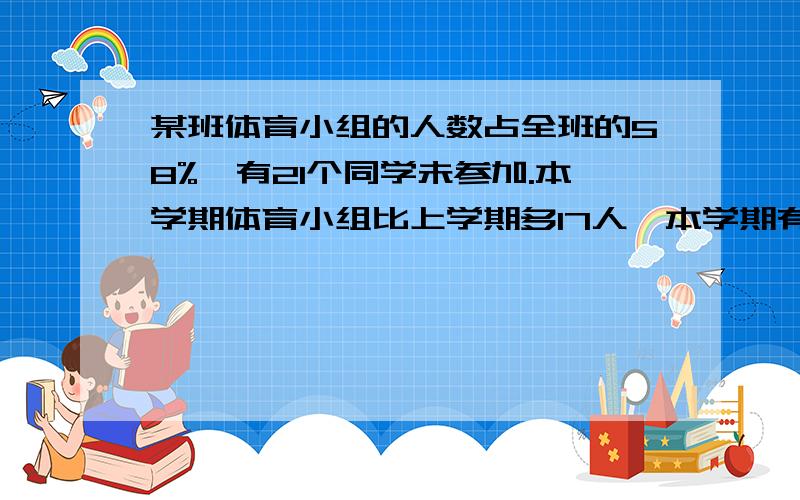 某班体育小组的人数占全班的58%,有21个同学未参加.本学期体育小组比上学期多17人,本学期有多少人参加?