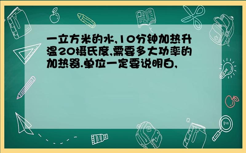 一立方米的水,10分钟加热升温20摄氏度,需要多大功率的加热器.单位一定要说明白,