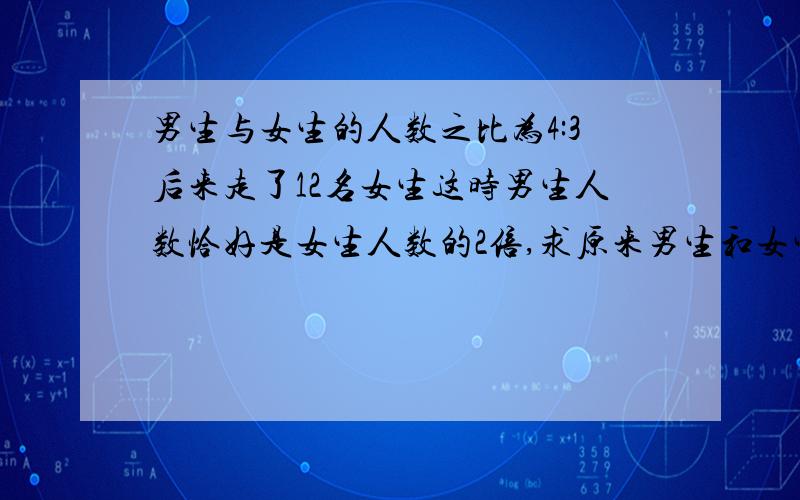 男生与女生的人数之比为4:3后来走了12名女生这时男生人数恰好是女生人数的2倍,求原来男生和女生的人数?