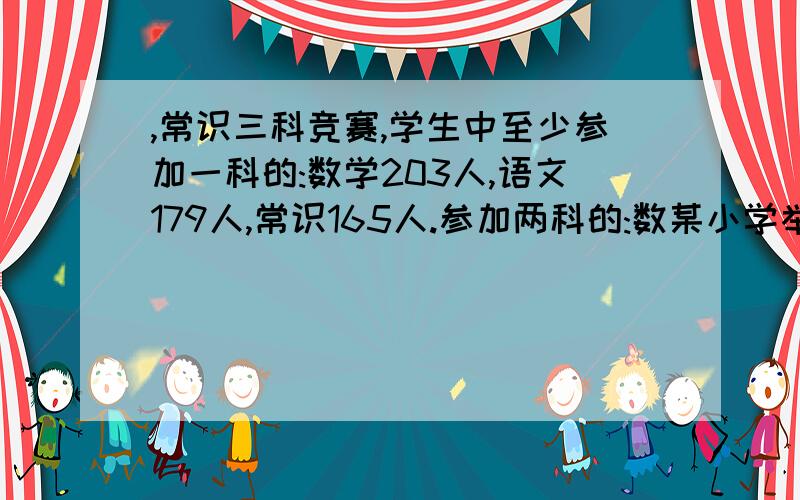 ,常识三科竞赛,学生中至少参加一科的:数学203人,语文179人,常识165人.参加两科的:数某小学举行数学、语文、常识三科竞赛,学生中至少参加一科的:数学203人,语文179人,常识165人.参加两科的:数