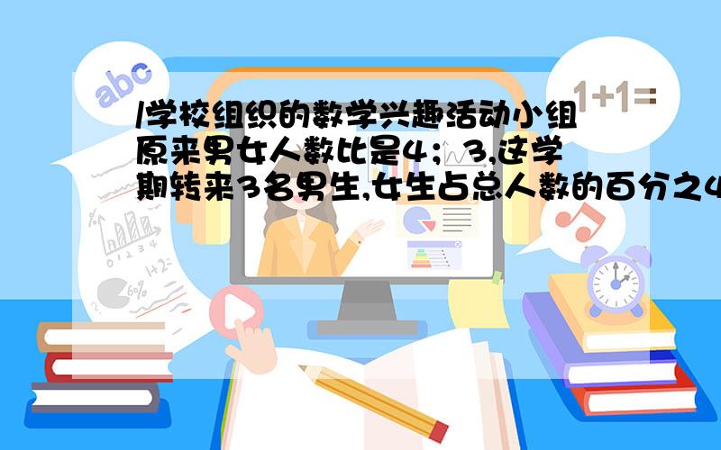 /学校组织的数学兴趣活动小组原来男女人数比是4；3,这学期转来3名男生,女生占总人数的百分之40.现在有几