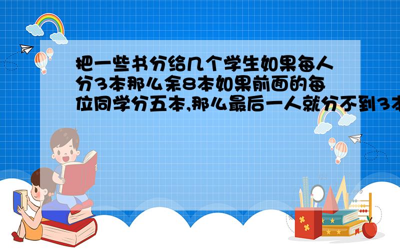 把一些书分给几个学生如果每人分3本那么余8本如果前面的每位同学分五本,那么最后一人就分不到3本,这些书有多少本?共有多少人?用不等式解答 把一些书分给几个学生如果每人分3本那么余8