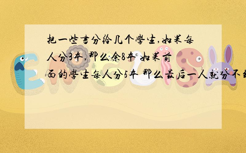 把一些书分给几个学生,如果每人分3本,那么余8本 如果前面的学生每人分5本 那么最后一人就分不到3本 这...把一些书分给几个学生,如果每人分3本,那么余8本 如果前面的学生每人分5本 那么最