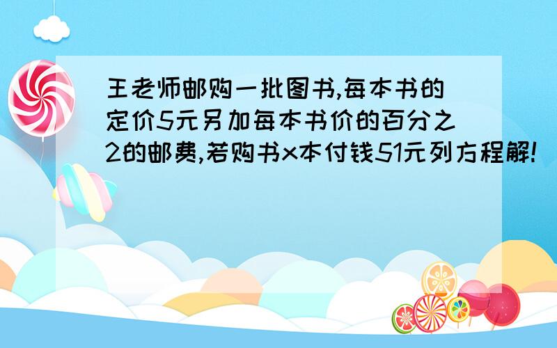 王老师邮购一批图书,每本书的定价5元另加每本书价的百分之2的邮费,若购书x本付钱51元列方程解!