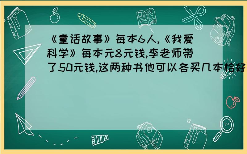 《童话故事》每本6人,《我爱科学》每本元8元钱,李老师带了50元钱,这两种书他可以各买几本恰好把钱用完?