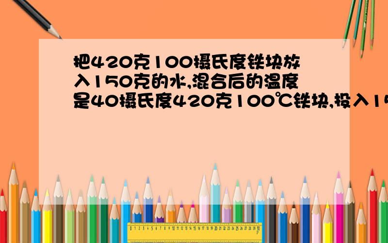 把420克100摄氏度铁块放入150克的水,混合后的温度是40摄氏度420克100℃铁块,投入150克的水中,混合后的温度是40℃, 求：(1)铁块放出的热量.  (2)若铁块放出的热量全部被水吸收,求水的初温. [水的