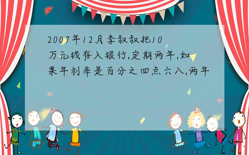 2007年12月李叔叔把10万元钱存入银行,定期两年,如果年利率是百分之四点六八,两年