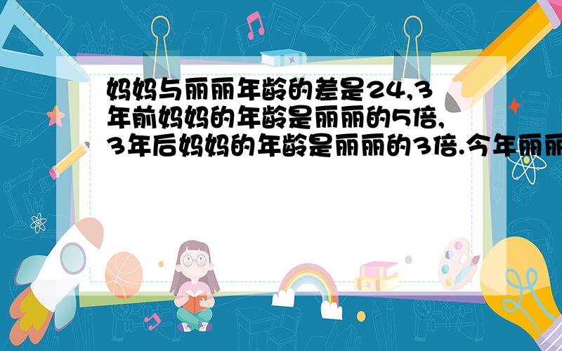 妈妈与丽丽年龄的差是24,3年前妈妈的年龄是丽丽的5倍,3年后妈妈的年龄是丽丽的3倍.今年丽丽和妈妈各几岁