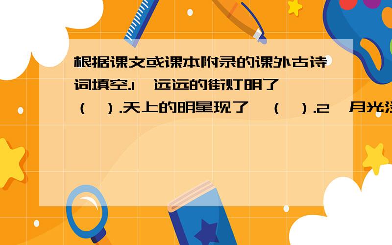 根据课文或课本附录的课外古诗词填空.1、远远的街灯明了,（ ）.天上的明星现了,（ ）.2、月光淡淡,（ ）.白云团团,（ ）.3、不信,请看那朵流星,（ ）4、商女不知亡国恨,（ ）.5、（ ）,似