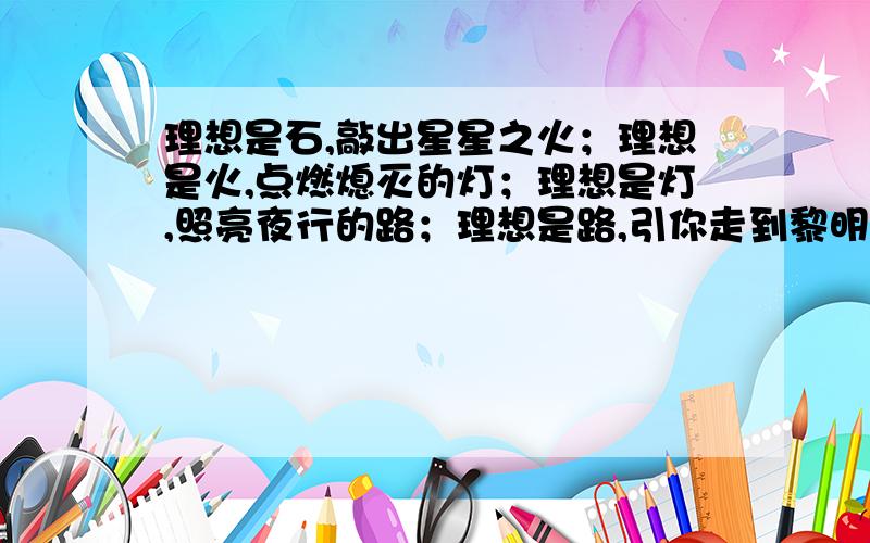 理想是石,敲出星星之火；理想是火,点燃熄灭的灯；理想是灯,照亮夜行的路；理想是路,引你走到黎明.（1）这节诗赞美了理想对于人生的价值,请你根据诗的内容说一说理想的价值（2）这节