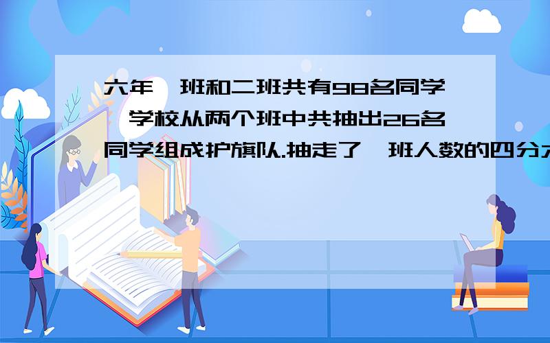 六年一班和二班共有98名同学,学校从两个班中共抽出26名同学组成护旗队.抽走了一班人数的四分六年一班和二班共有98名同学,学校从两个班中共抽出26名同学组成护旗队.抽走了一班人数的四