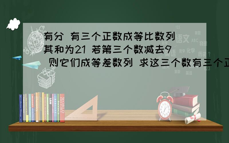 有分 有三个正数成等比数列 其和为21 若第三个数减去9 则它们成等差数列 求这三个数有三个正数成等比数列 其和为21 若第三个数减去9 则它们成等差数列 求这三个数