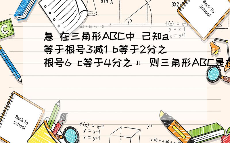 急 在三角形ABC中 已知a等于根号3减1 b等于2分之根号6 c等于4分之π 则三角形ABC是在三角形ABC中 已知a等于根号3减1 b等于2分之根号6 c等于4分之π 则三角形ABC是