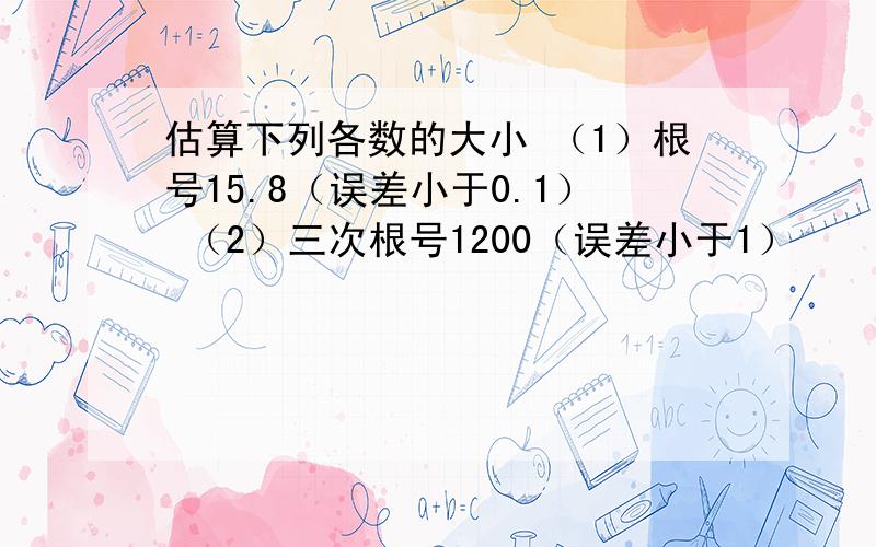 估算下列各数的大小 （1）根号15.8（误差小于0.1） （2）三次根号1200（误差小于1）