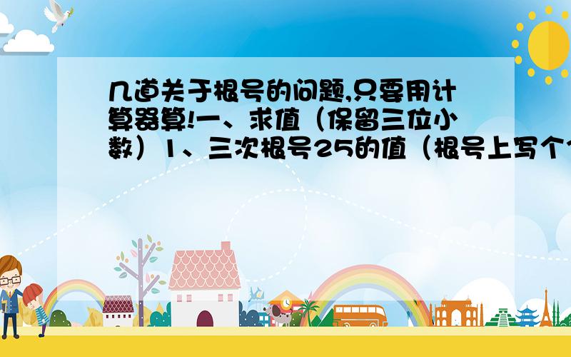 几道关于根号的问题,只要用计算器算!一、求值（保留三位小数）1、三次根号25的值（根号上写个3次,里面的数据是25）2、三次根号-1.8的值3、三次根号2/5的值二、根1,、18的平方根是：……（