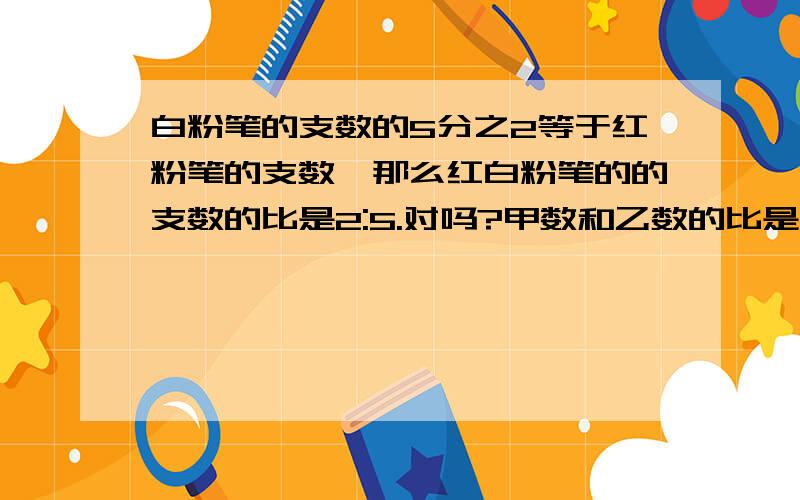 白粉笔的支数的5分之2等于红粉笔的支数,那么红白粉笔的的支数的比是2:5.对吗?甲数和乙数的比是3:2,甲数又比乙数多3.5,那么乙数是7?对吗1 一个直角三角形中两个锐角的比是1:2,这个三角形中