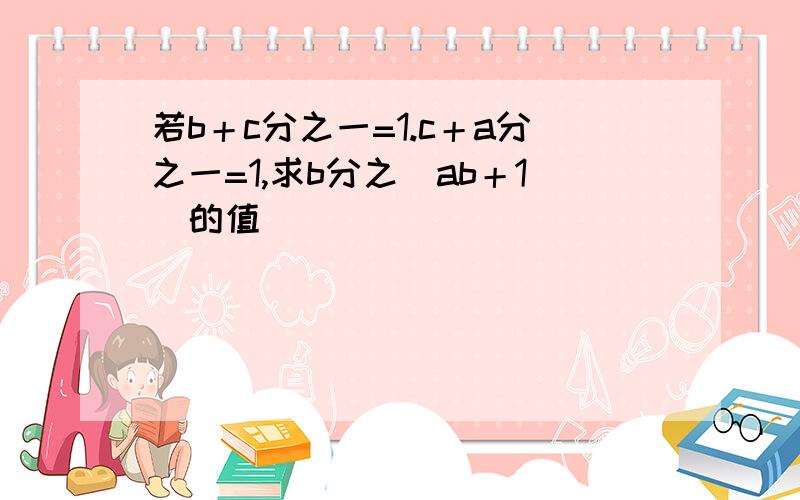 若b＋c分之一=1.c＋a分之一=1,求b分之（ab＋1）的值