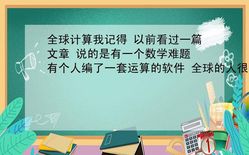 全球计算我记得 以前看过一篇文章 说的是有一个数学难题 有个人编了一套运算的软件 全球的人很多都下载并运行,有的甚至还开了个网吧全部用来运算 因为算出结果的人 都有丰厚的奖励