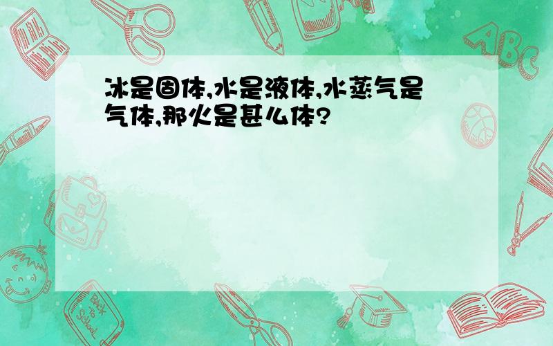 冰是固体,水是液体,水蒸气是气体,那火是甚么体?