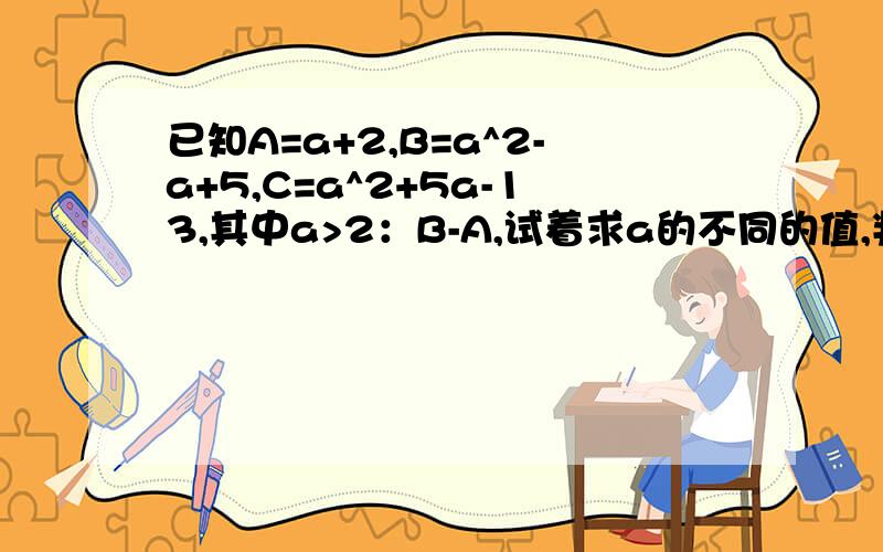 已知A=a+2,B=a^2-a+5,C=a^2+5a-13,其中a>2：B-A,试着求a的不同的值,判断A与B的大小关系（2）指出a取什么值时,B>C请详解并说明原因,