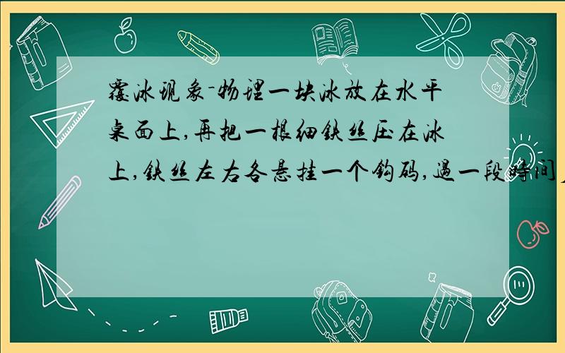 覆冰现象－物理一块冰放在水平桌面上,再把一根细铁丝压在冰上,铁丝左右各悬挂一个钩码,过一段时间后,铁丝切入冰块,但没有留下切口,请解释该现象.