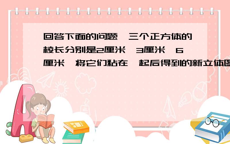 回答下面的问题,三个正方体的棱长分别是2厘米、3厘米、6厘米,将它们粘在一起后得到的新立体图形1.三个正方体的棱长分别是2厘米、3厘米、6厘米,将它们粘在一起后得到的新立体图形的表