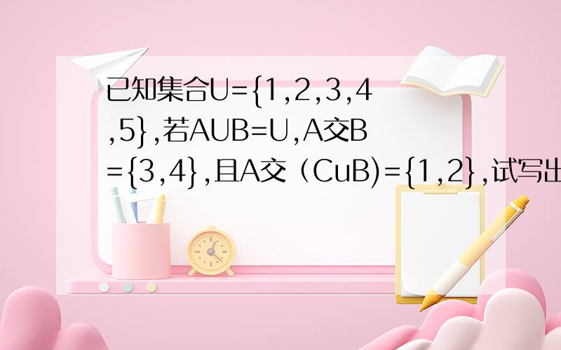 已知集合U={1,2,3,4,5},若AUB=U,A交B={3,4},且A交（CuB)={1,2},试写出满足上述条件的集合A和B