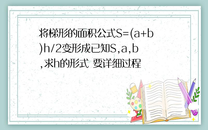 将梯形的面积公式S=(a+b)h/2变形成已知S,a,b,求h的形式 要详细过程