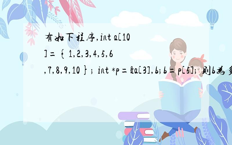 有如下程序,int a[10]={1,2,3,4,5,6,7,8,9,10}; int *p=&a[3],b;b=p[5]; 则b为多少?