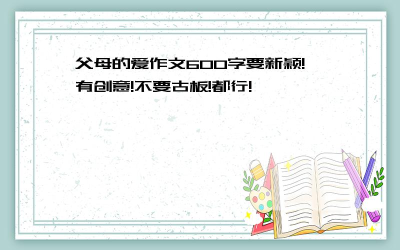 父母的爱作文600字要新颖!有创意!不要古板!都行!