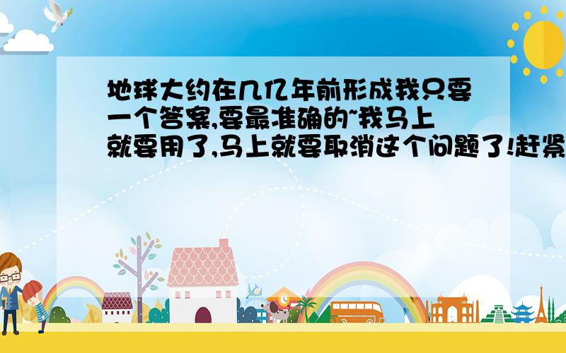 地球大约在几亿年前形成我只要一个答案,要最准确的~我马上就要用了,马上就要取消这个问题了!赶紧呀!