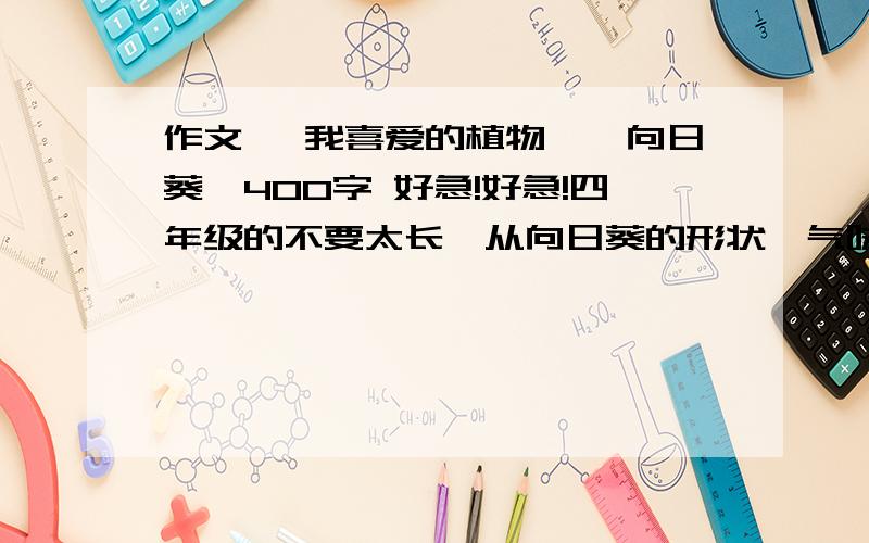 作文 《我喜爱的植物——向日葵》400字 好急!好急!四年级的不要太长,从向日葵的形状、气味、颜色、特点、作用等介绍.开头:世界上有许多的花草树木,其中我最喜欢的植物时向日葵.帮我接