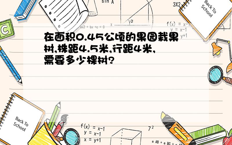 在面积0.45公顷的果园栽果树,株距4.5米,行距4米,需要多少棵树?