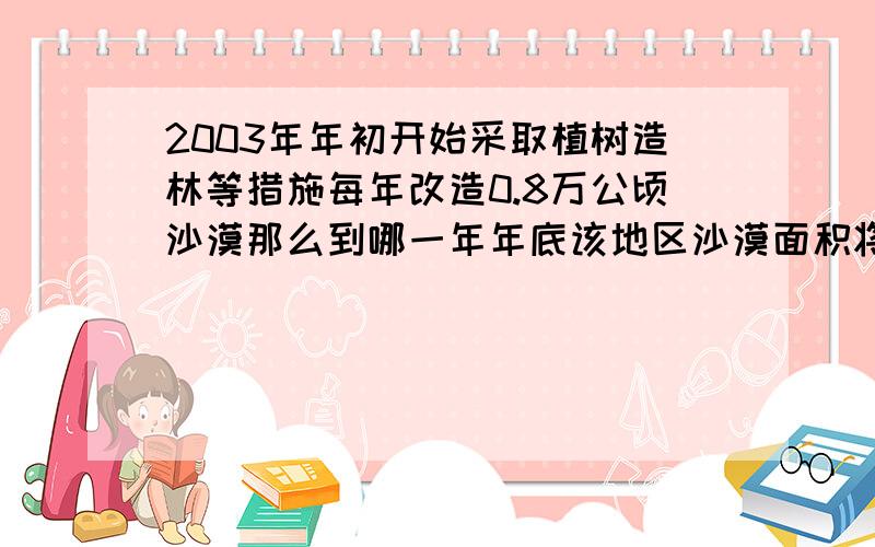 2003年年初开始采取植树造林等措施每年改造0.8万公顷沙漠那么到哪一年年底该地区沙漠面积将减少到95万公顷