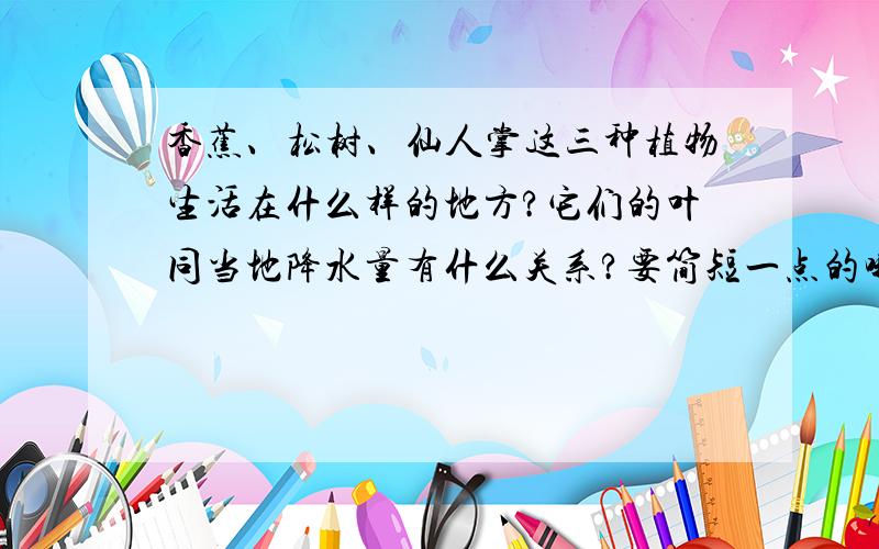 香蕉、松树、仙人掌这三种植物生活在什么样的地方?它们的叶同当地降水量有什么关系?要简短一点的哦!顺便介绍一下热带雨林的一天的温度.也简短一点.如果不知道我也不强求.