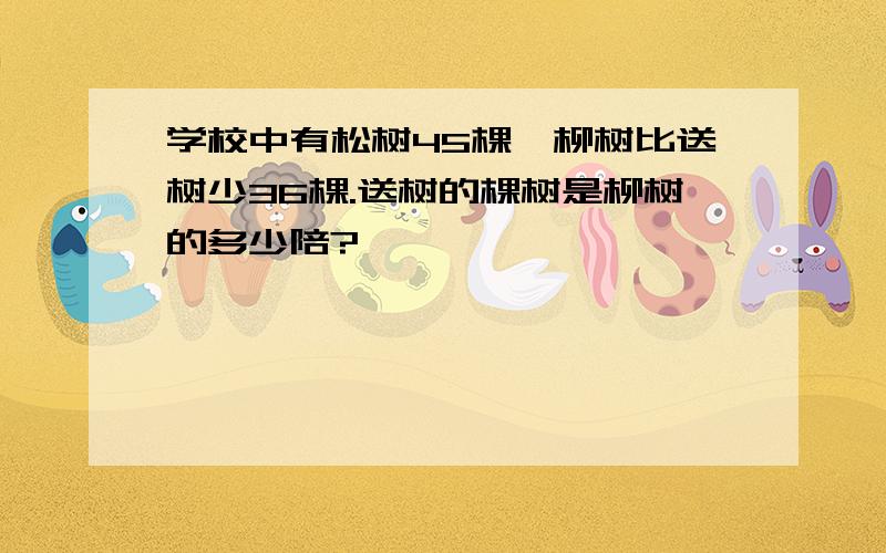 学校中有松树45棵,柳树比送树少36棵.送树的棵树是柳树的多少陪?